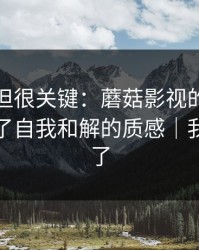 没人讲但很关键：蘑菇影视的发布节奏决定了自我和解的质感｜我真的服了