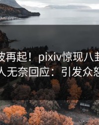 最新风波再起！pixiv惊现八卦，当事人无奈回应：引发众怒