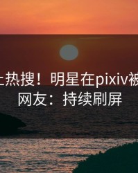 点击冲上热搜！明星在pixiv被爆猛料，网友：持续刷屏