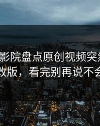 最近17c影院盘点原创视频突然的页面改版，看完别再说不会