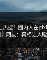 探秘冲上热搜！圈内人在pixiv被爆真相，网友：真相让人瞠目