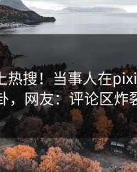 揭秘冲上热搜！当事人在pixiv被爆八卦，网友：评论区炸裂