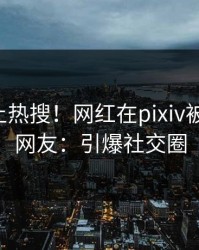 围观冲上热搜！网红在pixiv被爆八卦，网友：引爆社交圈