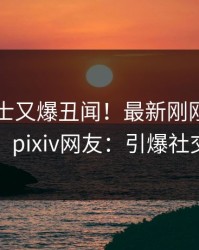 业内人士又爆丑闻！最新刚刚流出内幕，pixiv网友：引爆社交圈