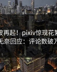 今日风波再起！pixiv惊现花絮，网红无奈回应：评论数破万