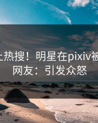 探秘冲上热搜！明星在pixiv被爆猛料，网友：引发众怒