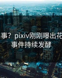大V又出事？pixiv刚刚曝出花絮内幕，事件持续发酵