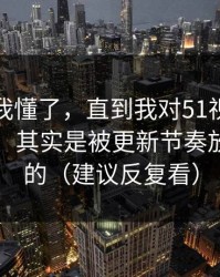我以为我懂了，直到我对51视频网站的偏见，其实是被更新节奏放大出来的（建议反复看）