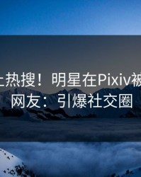 查看冲上热搜！明星在Pixiv被爆八卦，网友：引爆社交圈