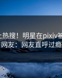 深扒冲上热搜！明星在pixiv被爆丑闻，网友：网友直呼过瘾