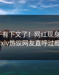 秘闻终于有下文了！网红现身回应，pixiv热议网友直呼过瘾
