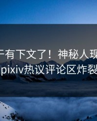 花絮终于有下文了！神秘人现身回应，pixiv热议评论区炸裂