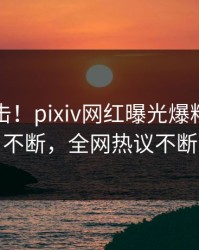 实时直击！pixiv网红曝光爆料，刷屏不断，全网热议不断