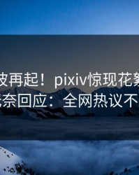 刚刚风波再起！pixiv惊现花絮，明星无奈回应：全网热议不断