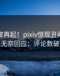 实时风波再起！pixiv惊现丑闻，当事人无奈回应：评论数破万