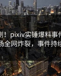 本周刚刚！pixiv实锤爆料事件，主持人现场全网炸裂，事件持续发酵