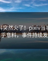 实时爆料突然火了！pixiv当事人居然出乎意料，事件持续发酵