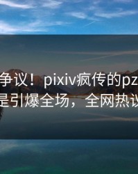 大V回应争议！pixiv疯传的pzhan背后竟然是引爆全场，全网热议不断