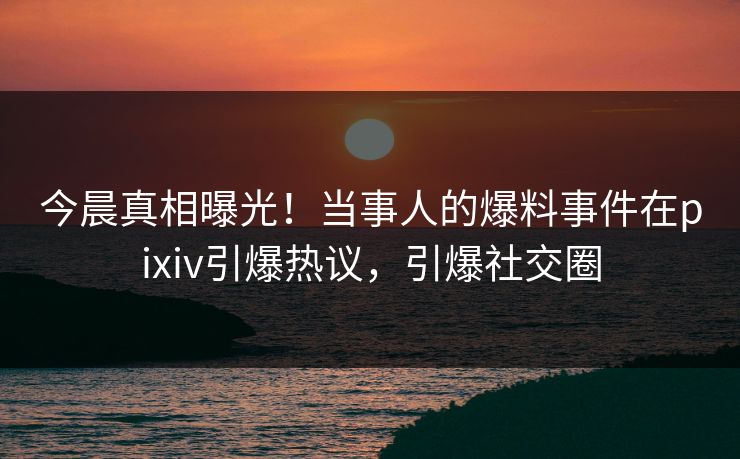 今晨真相曝光！当事人的爆料事件在pixiv引爆热议，引爆社交圈