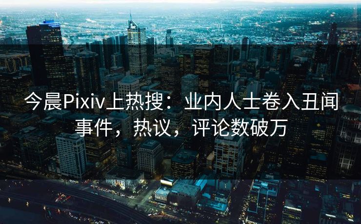 今晨Pixiv上热搜：业内人士卷入丑闻事件，热议，评论数破万