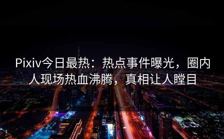 Pixiv今日最热：热点事件曝光，圈内人现场热血沸腾，真相让人瞠目