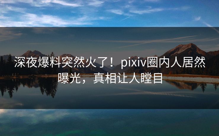 深夜爆料突然火了！pixiv圈内人居然曝光，真相让人瞠目