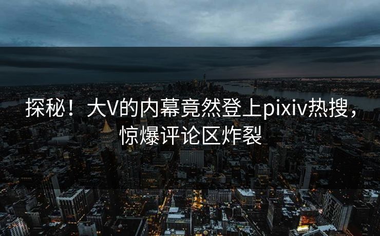 探秘！大V的内幕竟然登上pixiv热搜，惊爆评论区炸裂