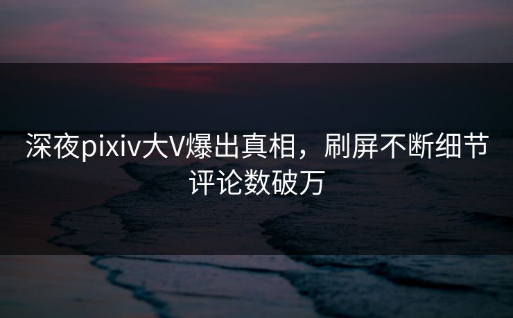 深夜pixiv大V爆出真相,刷屏不断细节评论数破万 深夜pixiv大V爆出真相,刷屏不断细节评论数破万