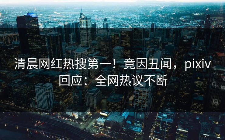 清晨网红热搜第一！竟因丑闻，pixiv回应：全网热议不断