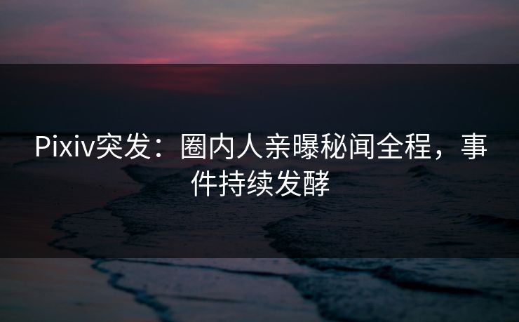 Pixiv突发：圈内人亲曝秘闻全程，事件持续发酵