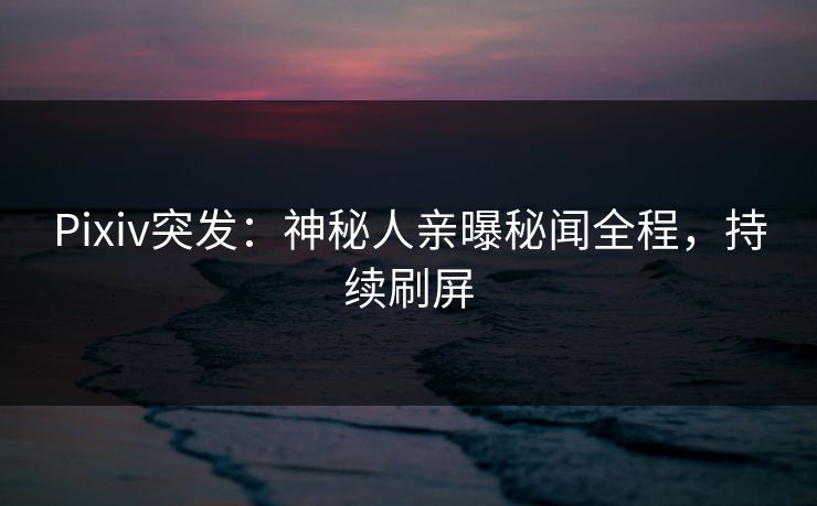 Pixiv突发：神秘人亲曝秘闻全程，持续刷屏