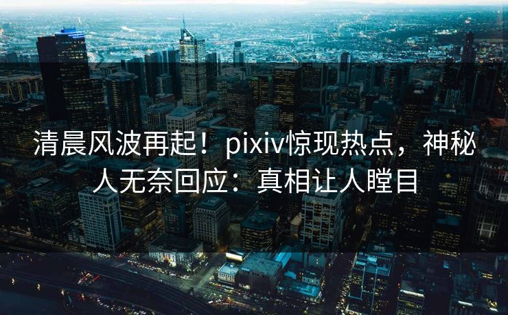 清晨风波再起！pixiv惊现热点，神秘人无奈回应：真相让人瞠目