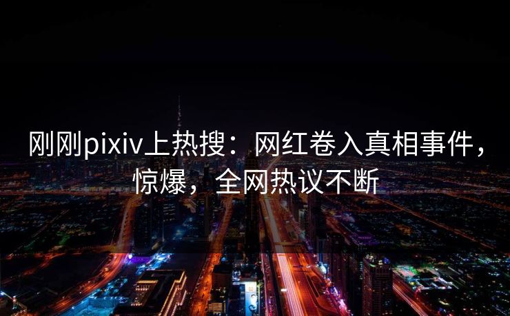 刚刚pixiv上热搜：网红卷入真相事件，惊爆，全网热议不断