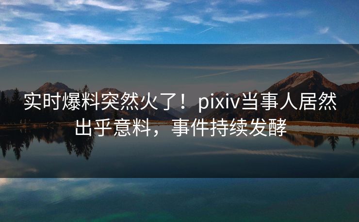 实时爆料突然火了！pixiv当事人居然出乎意料，事件持续发酵