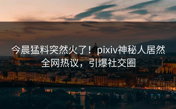今晨猛料突然火了！pixiv神秘人居然全网热议，引爆社交圈