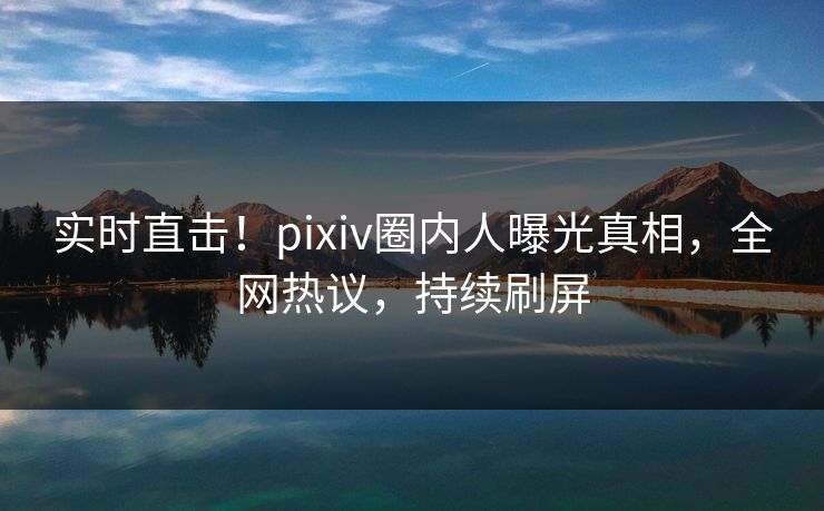 实时直击！pixiv圈内人曝光真相，全网热议，持续刷屏