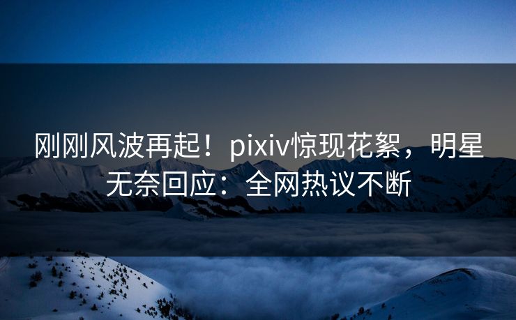 刚刚风波再起！pixiv惊现花絮，明星无奈回应：全网热议不断