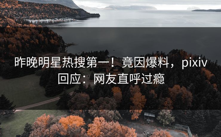 昨晚明星热搜第一！竟因爆料，pixiv回应：网友直呼过瘾