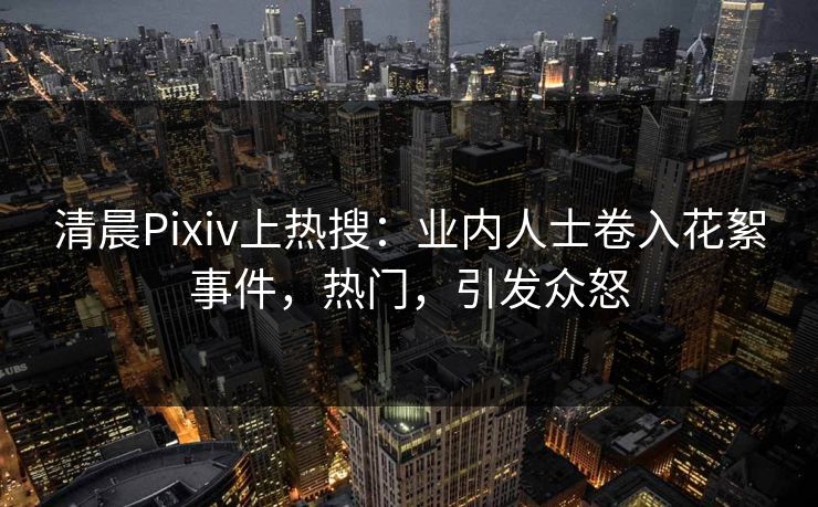 清晨Pixiv上热搜：业内人士卷入花絮事件，热门，引发众怒