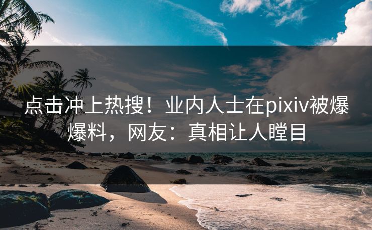 点击冲上热搜！业内人士在pixiv被爆爆料，网友：真相让人瞠目