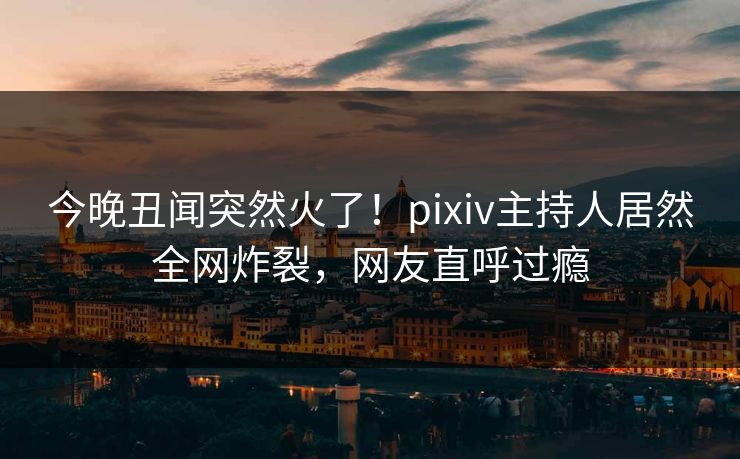 今晚丑闻突然火了！pixiv主持人居然全网炸裂，网友直呼过瘾