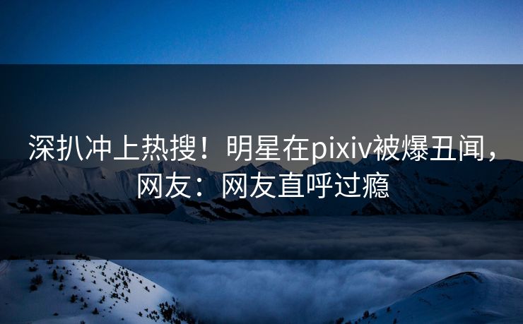 深扒冲上热搜！明星在pixiv被爆丑闻，网友：网友直呼过瘾