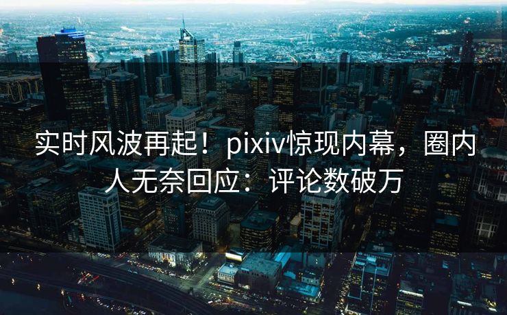 实时风波再起!pixiv惊现内幕,圈内人无奈回应:评论数破万 实时风波再起!pixiv惊现内幕,圈内人无奈回应:评论数破万