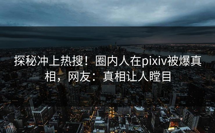 探秘冲上热搜！圈内人在pixiv被爆真相，网友：真相让人瞠目