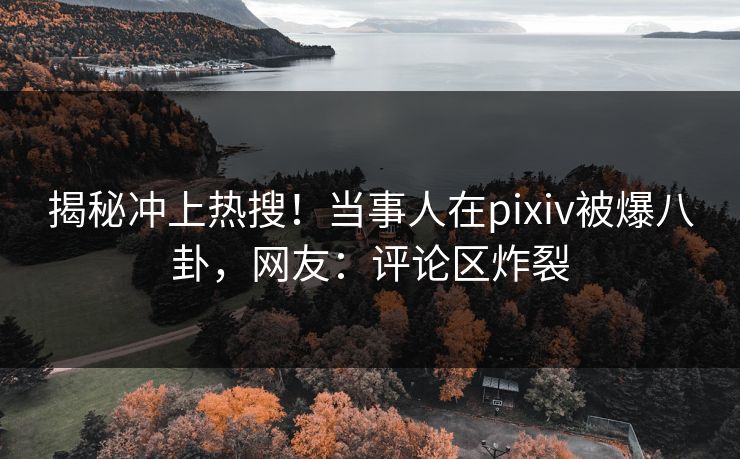 揭秘冲上热搜！当事人在pixiv被爆八卦，网友：评论区炸裂