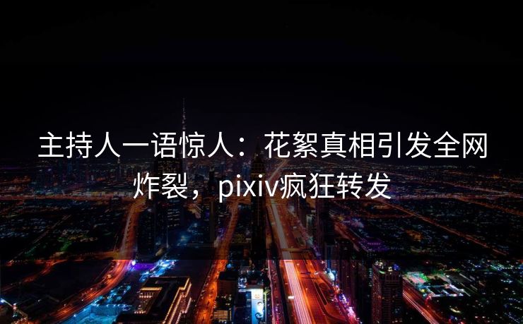 主持人一语惊人：花絮真相引发全网炸裂，pixiv疯狂转发