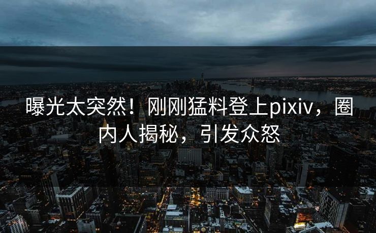 曝光太突然！刚刚猛料登上pixiv，圈内人揭秘，引发众怒