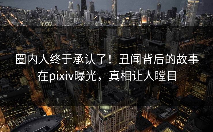 圈内人终于承认了！丑闻背后的故事在pixiv曝光，真相让人瞠目