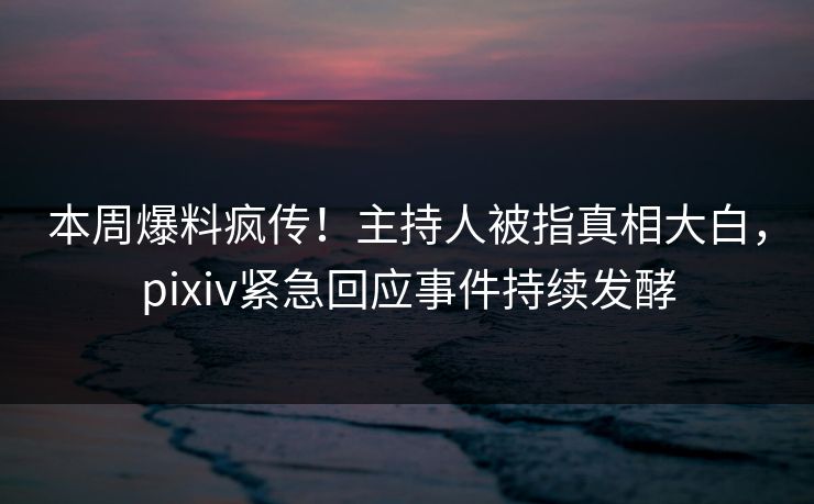 本周爆料疯传！主持人被指真相大白，pixiv紧急回应事件持续发酵