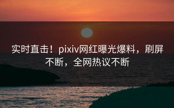 实时直击！pixiv网红曝光爆料，刷屏不断，全网热议不断